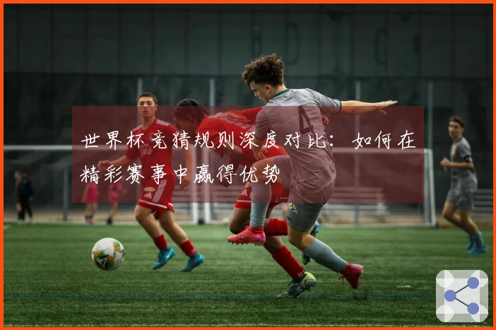 世界杯竞猜规则深度对比：如何在精彩赛事中赢得优势