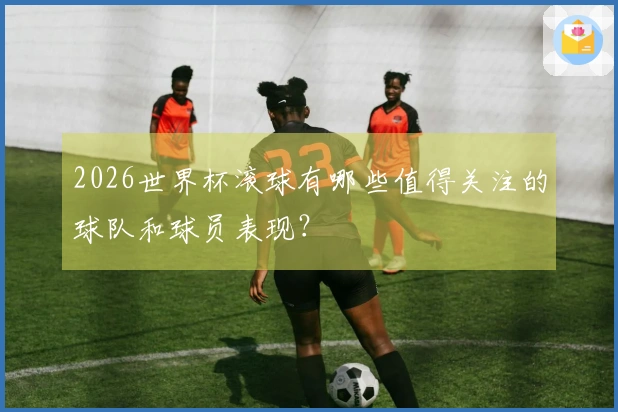 2026世界杯滚球有哪些值得关注的球队和球员表现？